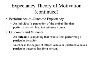 Expectancy Theory of Motivation
(continued)
• Performance-to-Outcome Expectancy
– An individual’s perception of the probability that
performance will lead to certain outcomes.
• Outcomes and Valences
– An outcome is anything that results from performing a
particular behavior.
– Valence is the degree of attractiveness or unattractiveness a
particular outcome has for a person.
 