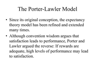 The Porter-Lawler Model
• Since its original conception, the expectancy
theory model has been refined and extended
many times.
• Although convention wisdom argues that
satisfaction leads to performance, Porter and
Lawler argued the reverse: If rewards are
adequate, high levels of performance may lead
to satisfaction.
 
