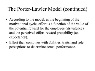 The Porter-Lawler Model (continued)
• According to the model, at the beginning of the
motivational cycle, effort is a function of the value of
the potential reward for the employee (its valence)
and the perceived effort-reward probability (an
expectancy).
• Effort then combines with abilities, traits, and role
perceptions to determine actual performance.
 