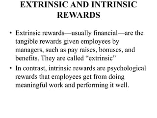 EXTRINSIC AND INTRINSIC
REWARDS
• Extrinsic rewards—usually financial—are the
tangible rewards given employees by
managers, such as pay raises, bonuses, and
benefits. They are called “extrinsic”
• In contrast, intrinsic rewards are psychological
rewards that employees get from doing
meaningful work and performing it well.
 