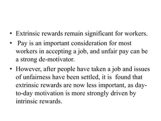 • Extrinsic rewards remain significant for workers.
• Pay is an important consideration for most
workers in accepting a job, and unfair pay can be
a strong de-motivator.
• However, after people have taken a job and issues
of unfairness have been settled, it is found that
extrinsic rewards are now less important, as day-
to-day motivation is more strongly driven by
intrinsic rewards.
 