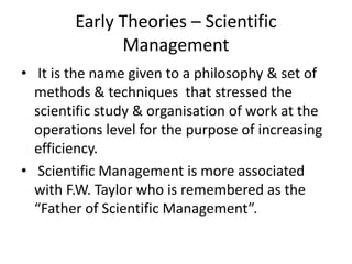 Early Theories – Scientific
Management
• It is the name given to a philosophy & set of
methods & techniques that stressed the
scientific study & organisation of work at the
operations level for the purpose of increasing
efficiency.
• Scientific Management is more associated
with F.W. Taylor who is remembered as the
“Father of Scientific Management”.
 