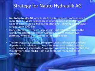Strategy for Nauto Hydraulik AG

• Nauto Hydraulik AG with its staff of international professionals has
  more than 60 years experience in development, manufacture and
  sales of quality special hydraulics solutions - covering all pressure
  ranges up to 1000 bar.
• Our customers are the 20 largest ship- and offshore yards in the
  world. We also deliver lesser hydraulic systems through two
  partners, who sell our systems in their own name
•
• The Norwegian part of the company consists of research and test
  department in relation to the environment around the residues
  after Rosenberg shipyard in Stavanger. We have been presented this
  strategy for social media from our corporate management in
  Germany.



                              Nauto Hydraulik AG
 