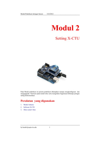 Modul Praktikum Jaringan Sensor    3/22/2012




                                           Modul 2
                                               Setting X-CTU




Pada Modul praktikum ini peserta praktikum diharapkan mampu mengkonfigurasi dan
mengupgrade firmware pada modul xbee serta mengetahui bagaimana beberapa jaringan
saling berkomunikasi.


Peralatan yang digunakan
1.   Modul Arduino
2.   Software X-CTU
3.   Xbee socket+xbee




by hendri@eepis-its.edu                1
 