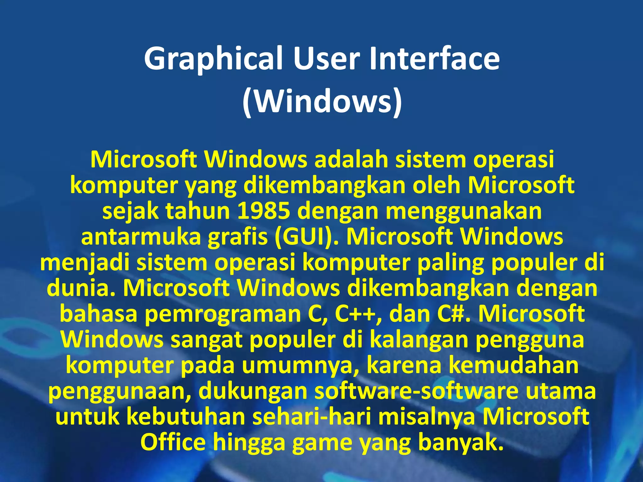 Graphical User Interface
(Windows)
Microsoft Windows adalah sistem operasi
komputer yang dikembangkan oleh Microsoft
sejak tahun 1985 dengan menggunakan
antarmuka grafis (GUI). Microsoft Windows
menjadi sistem operasi komputer paling populer di
dunia. Microsoft Windows dikembangkan dengan
bahasa pemrograman C, C++, dan C#. Microsoft
Windows sangat populer di kalangan pengguna
komputer pada umumnya, karena kemudahan
penggunaan, dukungan software-software utama
untuk kebutuhan sehari-hari misalnya Microsoft
Office hingga game yang banyak.
 