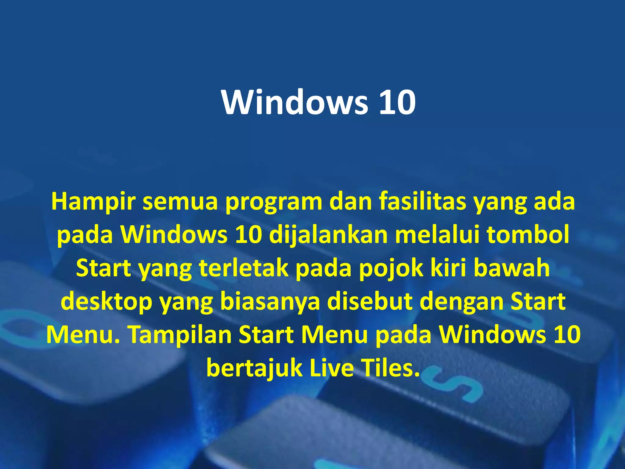 Windows 10
Hampir semua program dan fasilitas yang ada
pada Windows 10 dijalankan melalui tombol
Start yang terletak pada pojok kiri bawah
desktop yang biasanya disebut dengan Start
Menu. Tampilan Start Menu pada Windows 10
bertajuk Live Tiles.
 