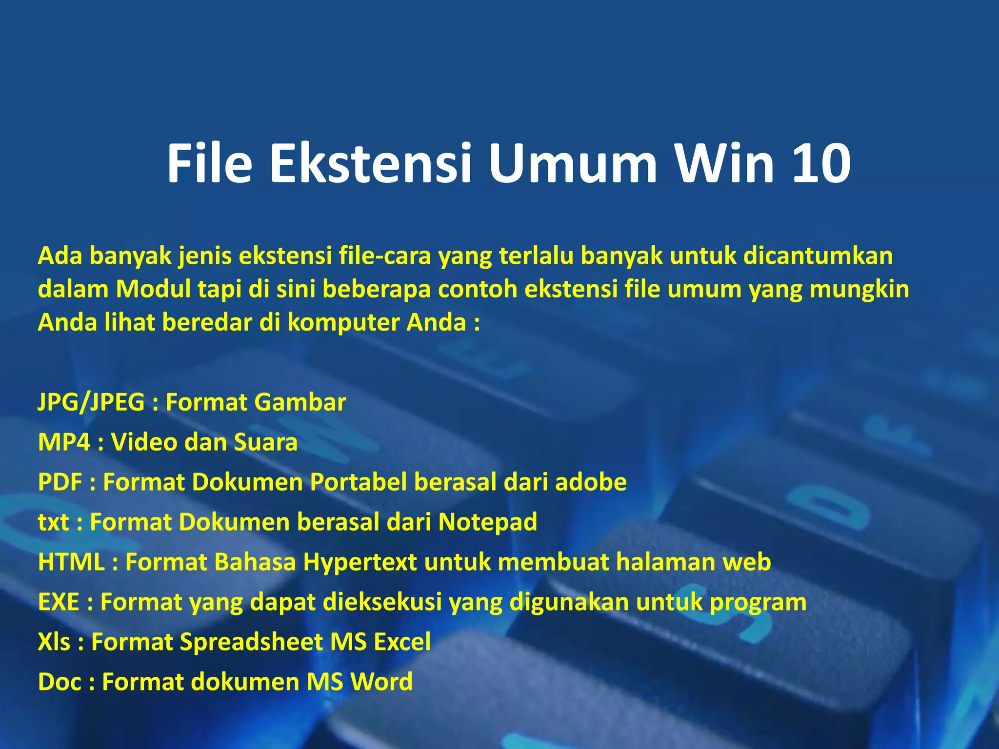 File Ekstensi Umum Win 10
Ada banyak jenis ekstensi file-cara yang terlalu banyak untuk dicantumkan
dalam Modul tapi di sini beberapa contoh ekstensi file umum yang mungkin
Anda lihat beredar di komputer Anda :
JPG/JPEG : Format Gambar
MP4 : Video dan Suara
PDF : Format Dokumen Portabel berasal dari adobe
txt : Format Dokumen berasal dari Notepad
HTML : Format Bahasa Hypertext untuk membuat halaman web
EXE : Format yang dapat dieksekusi yang digunakan untuk program
Xls : Format Spreadsheet MS Excel
Doc : Format dokumen MS Word
 
