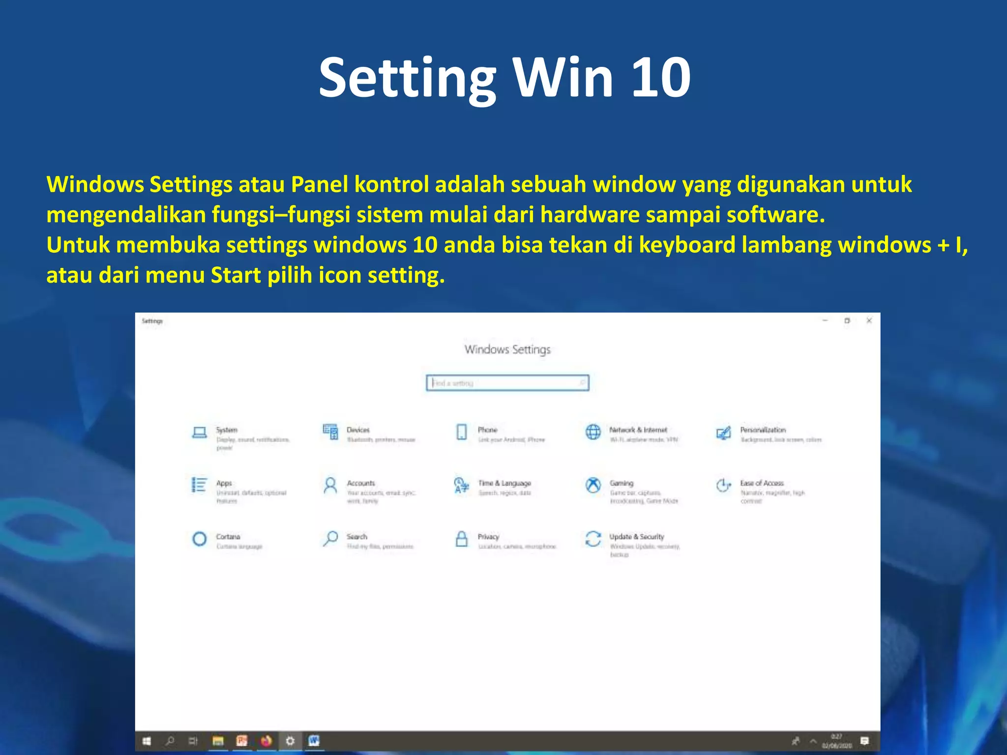 Setting Win 10
Windows Settings atau Panel kontrol adalah sebuah window yang digunakan untuk
mengendalikan fungsi–fungsi sistem mulai dari hardware sampai software.
Untuk membuka settings windows 10 anda bisa tekan di keyboard lambang windows + I,
atau dari menu Start pilih icon setting.
 