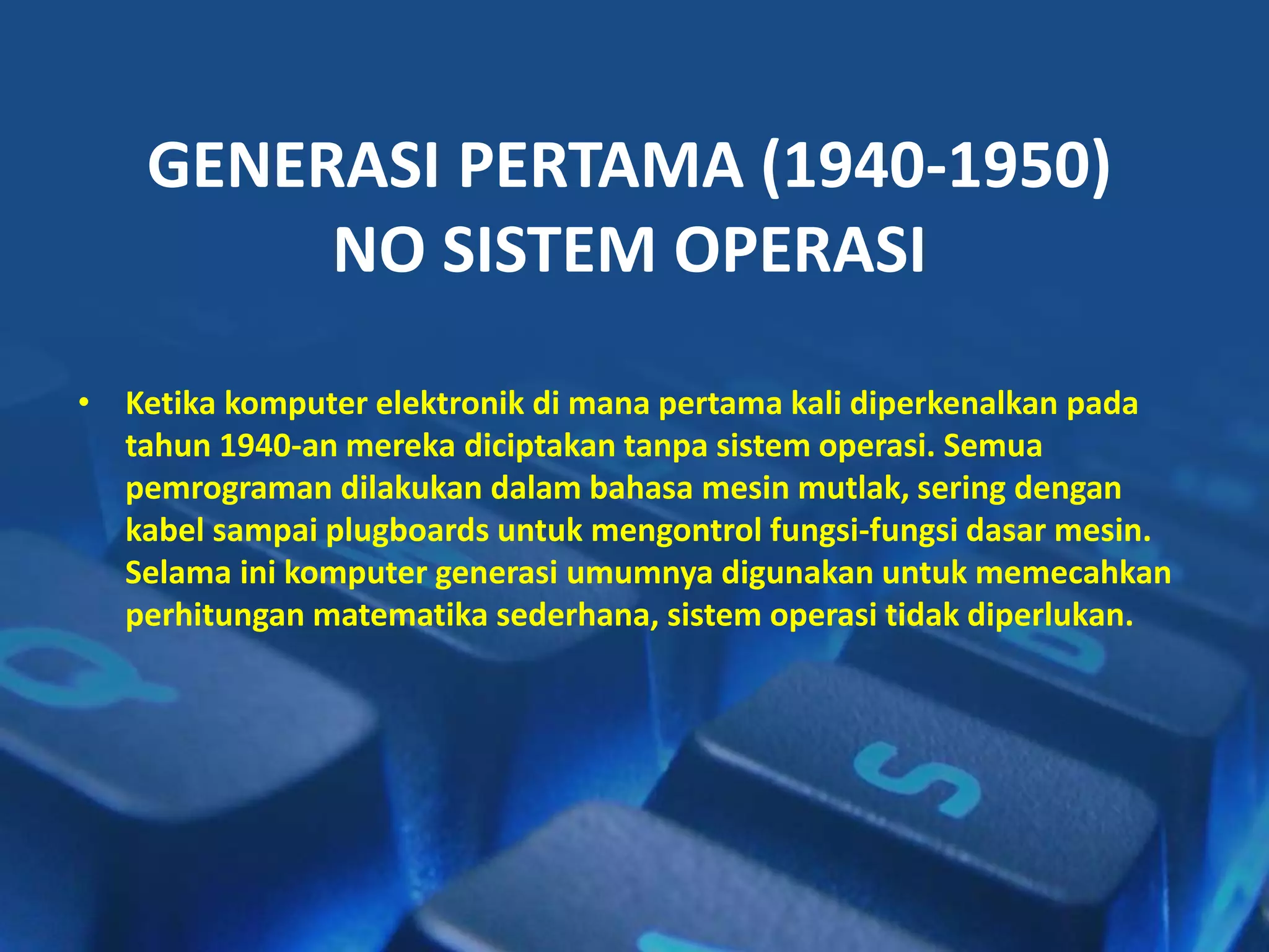 GENERASI PERTAMA (1940-1950)
NO SISTEM OPERASI
• Ketika komputer elektronik di mana pertama kali diperkenalkan pada
tahun 1940-an mereka diciptakan tanpa sistem operasi. Semua
pemrograman dilakukan dalam bahasa mesin mutlak, sering dengan
kabel sampai plugboards untuk mengontrol fungsi-fungsi dasar mesin.
Selama ini komputer generasi umumnya digunakan untuk memecahkan
perhitungan matematika sederhana, sistem operasi tidak diperlukan.
 