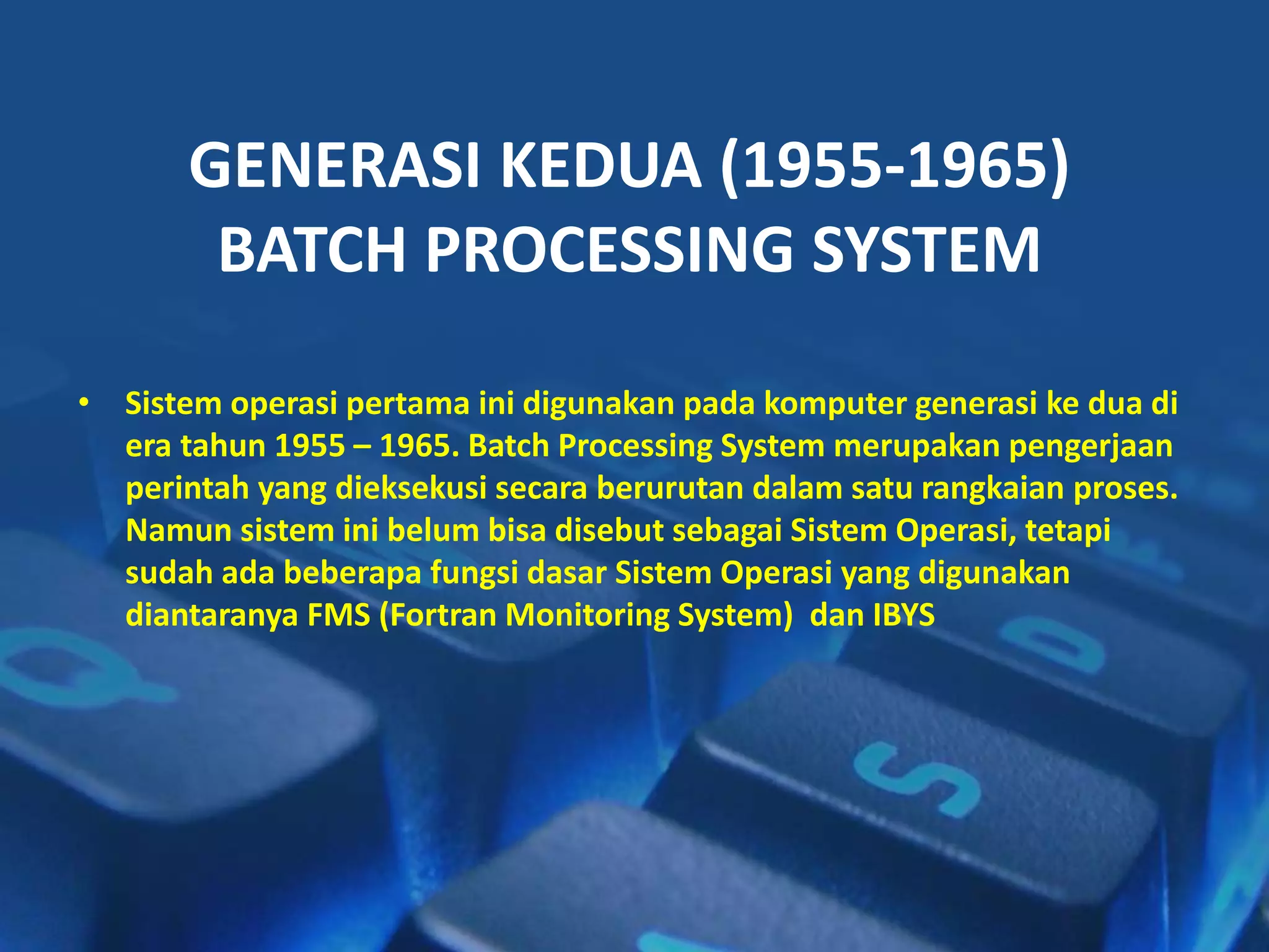 GENERASI KEDUA (1955-1965)
BATCH PROCESSING SYSTEM
• Sistem operasi pertama ini digunakan pada komputer generasi ke dua di
era tahun 1955 – 1965. Batch Processing System merupakan pengerjaan
perintah yang dieksekusi secara berurutan dalam satu rangkaian proses.
Namun sistem ini belum bisa disebut sebagai Sistem Operasi, tetapi
sudah ada beberapa fungsi dasar Sistem Operasi yang digunakan
diantaranya FMS (Fortran Monitoring System) dan IBYS
 