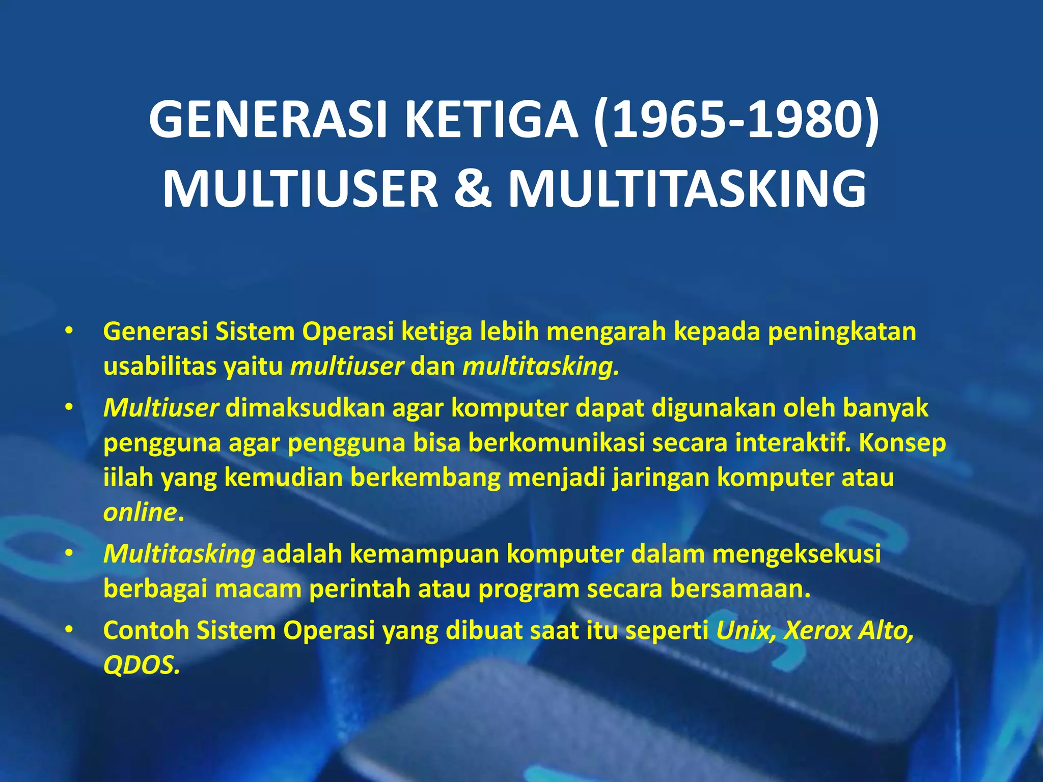 • Generasi Sistem Operasi ketiga lebih mengarah kepada peningkatan
usabilitas yaitu multiuser dan multitasking.
• Multiuser dimaksudkan agar komputer dapat digunakan oleh banyak
pengguna agar pengguna bisa berkomunikasi secara interaktif. Konsep
iilah yang kemudian berkembang menjadi jaringan komputer atau
online.
• Multitasking adalah kemampuan komputer dalam mengeksekusi
berbagai macam perintah atau program secara bersamaan.
• Contoh Sistem Operasi yang dibuat saat itu seperti Unix, Xerox Alto,
QDOS.
GENERASI KETIGA (1965-1980)
MULTIUSER & MULTITASKING
 