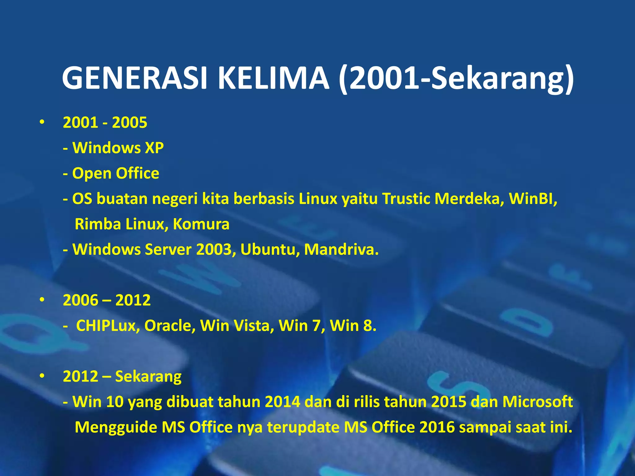 • 2001 - 2005
- Windows XP
- Open Office
- OS buatan negeri kita berbasis Linux yaitu Trustic Merdeka, WinBI,
Rimba Linux, Komura
- Windows Server 2003, Ubuntu, Mandriva.
• 2006 – 2012
- CHIPLux, Oracle, Win Vista, Win 7, Win 8.
• 2012 – Sekarang
- Win 10 yang dibuat tahun 2014 dan di rilis tahun 2015 dan Microsoft
Mengguide MS Office nya terupdate MS Office 2016 sampai saat ini.
GENERASI KELIMA (2001-Sekarang)
 