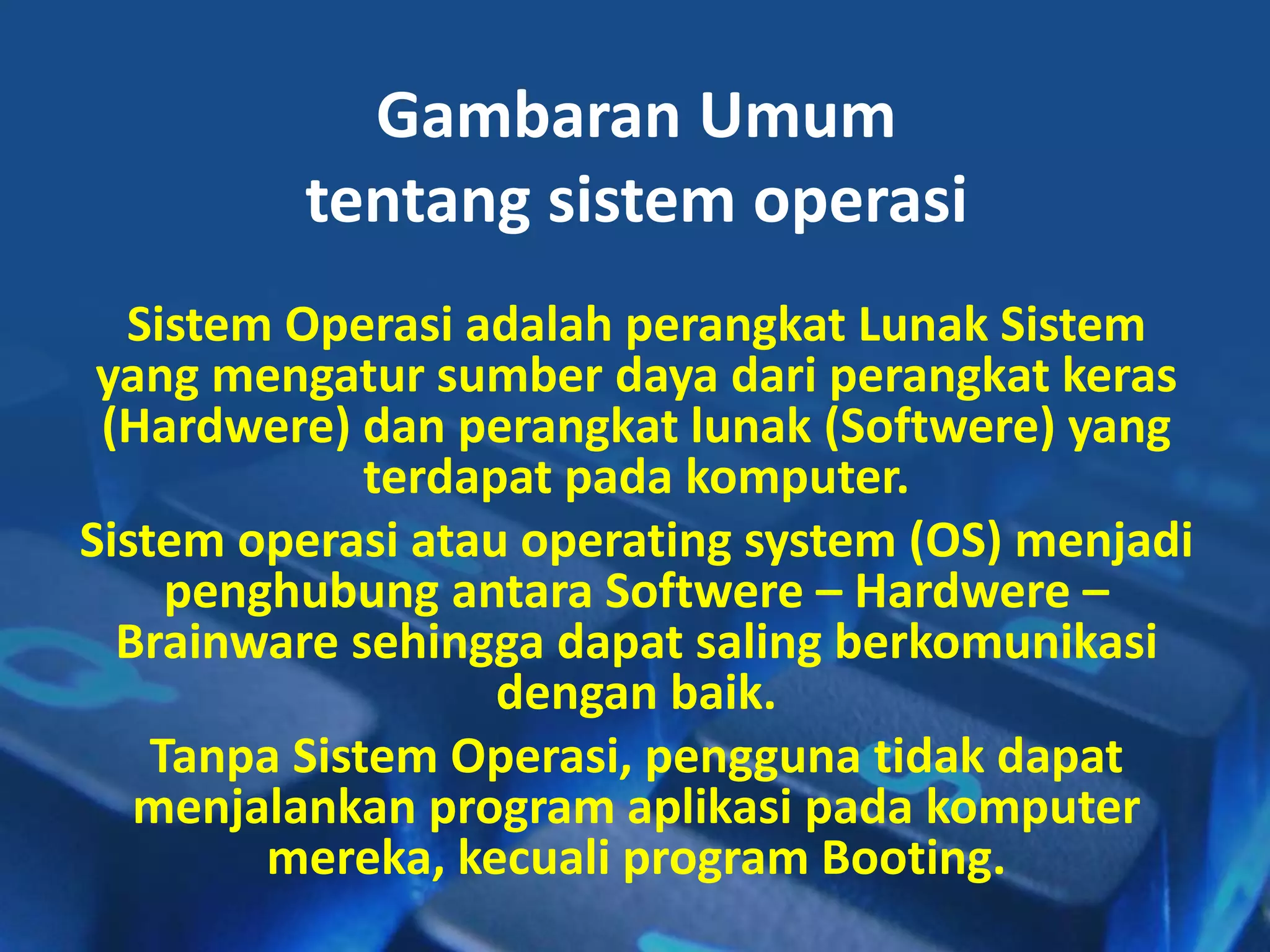 Gambaran Umum
tentang sistem operasi
Sistem Operasi adalah perangkat Lunak Sistem
yang mengatur sumber daya dari perangkat keras
(Hardwere) dan perangkat lunak (Softwere) yang
terdapat pada komputer.
Sistem operasi atau operating system (OS) menjadi
penghubung antara Softwere – Hardwere –
Brainware sehingga dapat saling berkomunikasi
dengan baik.
Tanpa Sistem Operasi, pengguna tidak dapat
menjalankan program aplikasi pada komputer
mereka, kecuali program Booting.
 