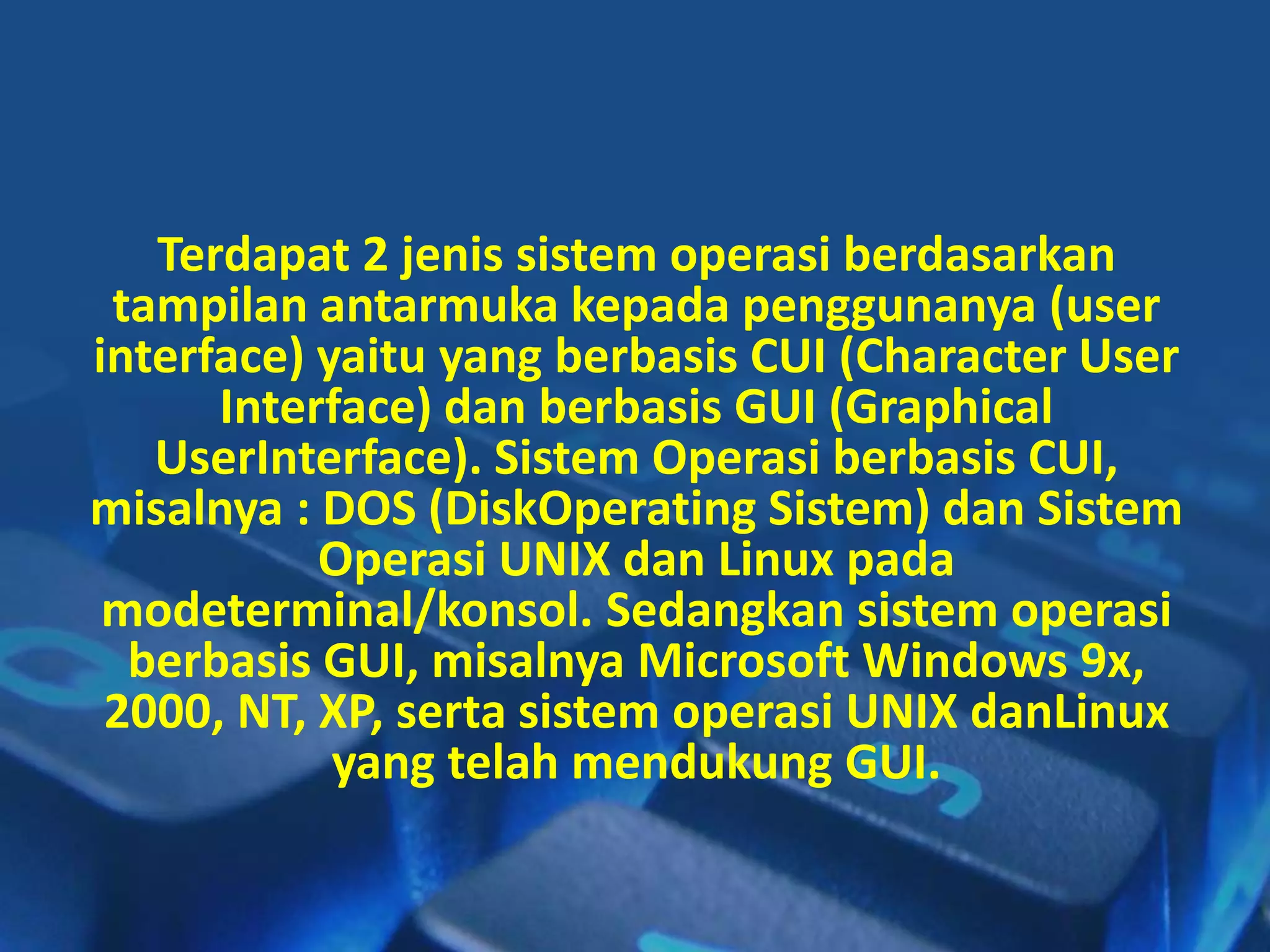 Terdapat 2 jenis sistem operasi berdasarkan
tampilan antarmuka kepada penggunanya (user
interface) yaitu yang berbasis CUI (Character User
Interface) dan berbasis GUI (Graphical
UserInterface). Sistem Operasi berbasis CUI,
misalnya : DOS (DiskOperating Sistem) dan Sistem
Operasi UNIX dan Linux pada
modeterminal/konsol. Sedangkan sistem operasi
berbasis GUI, misalnya Microsoft Windows 9x,
2000, NT, XP, serta sistem operasi UNIX danLinux
yang telah mendukung GUI.
 