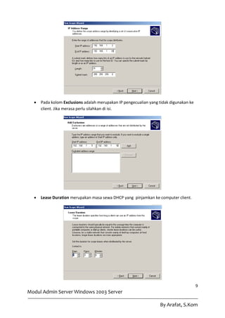    Pada kolom Exclusions adalah merupakan IP pengecualian yang tidak digunakan ke
      client. Jika merasa perlu silahkan di isi.




     Lease Duration merupakan masa sewa DHCP yang pinjamkan ke computer client.




                                                                                       9
Modul Admin Server Windows 2003 Server

                                                                  By Arafat, S.Kom
 