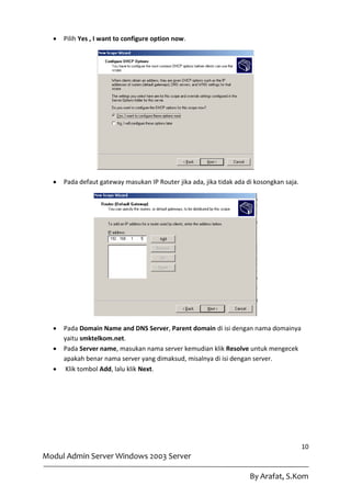    Pilih Yes , I want to configure option now.




     Pada defaut gateway masukan IP Router jika ada, jika tidak ada di kosongkan saja.




     Pada Domain Name and DNS Server, Parent domain di isi dengan nama domainya
      yaitu smktelkom.net.
     Pada Server name, masukan nama server kemudian klik Resolve untuk mengecek
      apakah benar nama server yang dimaksud, misalnya di isi dengan server.
      Klik tombol Add, lalu klik Next.




                                                                                          10
Modul Admin Server Windows 2003 Server

                                                                      By Arafat, S.Kom
 