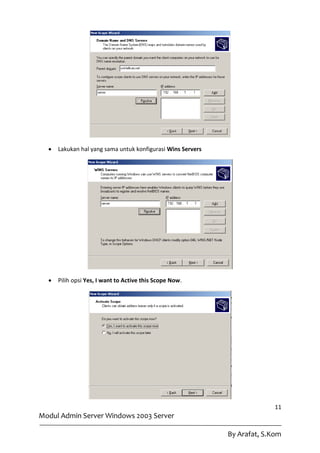    Lakukan hal yang sama untuk konfigurasi Wins Servers




     Pilih opsi Yes, I want to Active this Scope Now.




                                                                           11
Modul Admin Server Windows 2003 Server

                                                             By Arafat, S.Kom
 