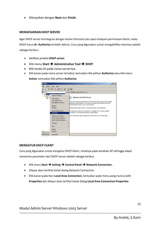    Dilanjutkan dengan Next dan Finish.



MENGESAHKAN DHCP SERVER

Agar DHCP server terintegrasi dengan Active Directory dan apat melayani permintaan klient, maka
DHCP harus di –Authorize terlebih dahulu. Cara yang digunakan untuk mengaktifkan otorisasi adalah
sebagai berikut :

       Aktifkan jendela DHCP server.
       Klik menu Start  Administrative Tool  DHCP
       Klik tanda (+) pada nama servernya.
       Klik kanan pada nama server tersebut, kemudian klik pilihan Authorize atau klik menu
        Action, kemudian klik pilihan Authorize




MENGATUR DHCP CLIENT
Cara yang digunakan untuk mengatur DHCP klient, misalnya pada windows XP sehingga dapat
menerima parameter dari DHCP server adalah sebagai berikut.

       Klik menu Start  Setting  Control Panel  Network Connection..
       Dilayar akan terlihat kotak dialog Network Connection
       Klik kanan pada Ikon Local Area Connection, kemudian pada menu yang muncul pilih
        Properties dan dilayar akan terlihat kotak dialog Local Area Connection Properties.




                                                                                               12
Modul Admin Server Windows 2003 Server

                                                                              By Arafat, S.Kom
 