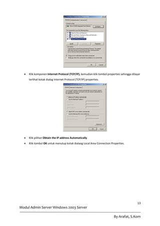    Klik komponen Internet Protocol (TCP/IP), kemudian klik tombol properties sehingga dilayar
      terlihat kotak dialog Internet Protocol (TCP/IP) properties.




     Klik pilihan Obtain the IP address Automatically.
     Klik tombol OK untuk menutup kotak dialaog Local Area Connection Properties.




                                                                                             13
Modul Admin Server Windows 2003 Server

                                                                          By Arafat, S.Kom
 