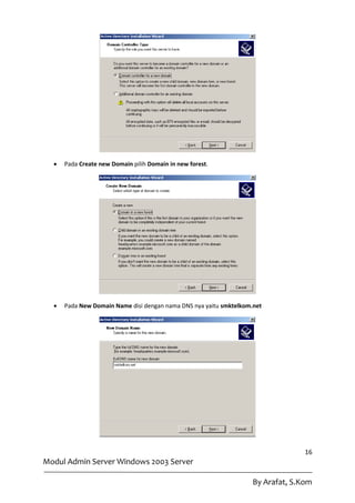    Pada Create new Domain pilih Domain in new forest.




     Pada New Domain Name disi dengan nama DNS nya yaitu smktelkom.net




                                                                                  16
Modul Admin Server Windows 2003 Server

                                                                    By Arafat, S.Kom
 