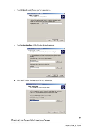    Pada Netbios Domain Name biarkan apa adanya.




     Pada log dan database folder biarkan default nya saja.




     Pada Share Folder Volumes biarkan saja defaultnya.




                                                                             17
Modul Admin Server Windows 2003 Server

                                                               By Arafat, S.Kom
 