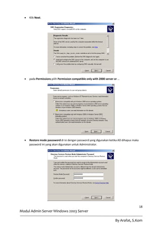    Klik Next.




     pada Permissions pilih Permission compatible only with 2000 server or …




     Restore mode passsword di isi dengan password yang digunakan ketika AD dihapus maka
      password ini yang akan digunakan untuk Administrator.




                                                                                            18
Modul Admin Server Windows 2003 Server

                                                                         By Arafat, S.Kom
 