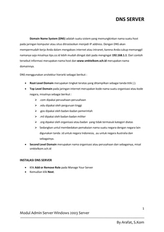 DNS SERVER


       Domain Name System (DNS) adalah suatu sistem yang memungkinkan nama suatu host
pada jaringan komputer atau situs ditraslasikan menjadi IP address. Dengan DNS akan
mempermudah kerja Anda dalam mengakses internet atau intranet, karena Anda cukup memanggil
namanya saja misalnya itps.co.id lebih mudah diingat dati pada mengingat 192.168.1.1. Dari contoh
tersebut informasi merupakan nama host dan www.smktelkom.sch.id merupakan nama
domainnya.

DNS menggunakan arsitektur hierarki sebagai berikut :

      Root Level Domain merupakan tingkat teratas yang ditampilkan sebagai tanda titik (.).
      Top Level Domain pada jaringan internet merupakan kode nama suatu organisasi atau kode
       negara, misalnya sebagai berikut :
              .com dipakai perusahaan-perusahaan
              .edu dipakai oleh perguruan tinggi
              .gov dipakai oleh badan-badan pemerintah
              .mil dipakai oleh badan-badan militer
              .org dipakai oleh organisasi atau badan yang tidak termasuk kategori diatas
              Sedangkan untul membedakan pemakaian nama suatu negara dengan negara lain
                digunakan tanda .id untuk negara Indonesia, .au untuk negara Australia dan
                sebagainya.
      Second Level Domain merupakan nama organisasi atau perusahaan dan sebagainya, misal
       smktelkom.sch.id


INSTALASI DNS SERVER

      Klik Add or Remove Role pada Manage Your Server
      Kemudian klik Next.




                                                                                                1
Modul Admin Server Windows 2003 Server

                                                                             By Arafat, S.Kom
 