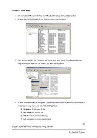 MEMBUAT USER BARU

     Klik menu Start  Administrative Tool  Active Directory Users and Computers
     Di layar akan terlihat jendela Active Directory Users and Computer




     Pada Jendela AD user and Computer, klik kanan pada folde Users, kemudian pada menu
      yang muncul pilih New dan klik pilihan User. Perhatikan gambar.




     Di layar akan terlihat kotak dialog new Object-User, kemudian masukan informasi mengenai
      Account User yang akan Anda but. Perhatikan gambar.
           First name diisi dengan Arafat
           Last name diisi dengan aar
           Initials biarkan pilihan ini kosong
           Full name akan terisi secara otomatis

                                                                                            21
Modul Admin Server Windows 2003 Server

                                                                           By Arafat, S.Kom
 