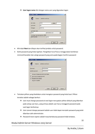  User logon name diisi dengan nama user yang digunakan logon




     Klik tobol Next dan dilayar akan terlihat jendela untuk password.
     Ketik password yang Anda inginkan. Pengetikan huruf harus menggunakan kombinasi
      minimal 8 karakter dan ulangi password yang sama pada bagian Confirm password




     Tentukan pilihan yang disediakan untuk mengatur password yang Anda buat. Pilihan
      tersebut adalah sebagai berikut :
           User must change password at next logon merupakan pilihan default yang diberikan
              pada setiap user baru, yang artinya adalah user harus mengganti password pada
              saat logon berikutnya.
           User cannot change password adalah user tidak dapat merubah password yang telah
              diberikan oleh administrator.
           Password never expires adalah masa berlakunya password tidak terbatas.

                                                                                              22
Modul Admin Server Windows 2003 Server

                                                                          By Arafat, S.Kom
 
