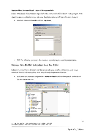 Memberi kan Batasan Untuk Logon di Komputer Lain
Secara default User Account dapat digunakan untuk semua workstation dalam suatu jaringan. Anda
dapat mengatur workstation mana saja yang dapat digunakan untuk login oleh User Account.
      Masih di User Properties klik tombol Log On To.




      Pilih The following computers dan masukan nama komputer pada Computer name.

Membuat Home Direktori (private) dan Share Data (Public )

Sebelum membuat home direktori user dan share data yang bersifat public maka Anda harus
membuat direktori terlebih dahulu. Ikuti langkah-langkahnya sebagai berikut:

      Buat direktori di drive C dengan nama Home Direktori dan didalamnya buat folder sesuai
       dengan nama usernya.




                                                                                                24
Modul Admin Server Windows 2003 Server

                                                                           By Arafat, S.Kom
 