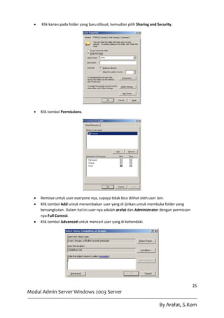    Klik kanan pada folder yang baru dibuat, kemudian pilih Sharing and Security.




     Klik tombol Permissions.




     Remove untuk user everyone nya, supaya tidak bisa dilihat oleh user lain.
     Klik tombol Add untuk menambakan user yang di ijinkan untuk membuka folder yang
      bersangkutan. Dalam hal ini user nya adalah arafat dan Administrator dengan permisson
      nya Full Control.
     Klik tombol Advanced untuk mencari user yang di kehendaki.




                                                                                              25
Modul Admin Server Windows 2003 Server

                                                                           By Arafat, S.Kom
 