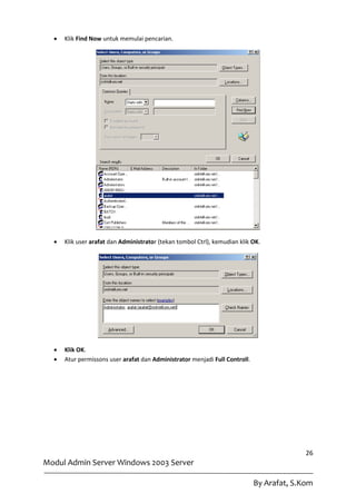    Klik Find Now untuk memulai pencarian.




     Klik user arafat dan Administrator (tekan tombol Ctrl), kemudian klik OK.




     Klik OK.
     Atur permissons user arafat dan Administrator menjadi Full Controll.




                                                                                           26
Modul Admin Server Windows 2003 Server

                                                                             By Arafat, S.Kom
 