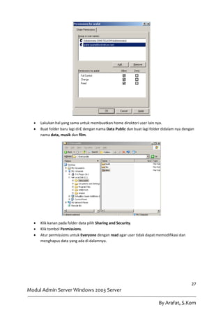    Lakukan hal yang sama untuk membuatkan home direktori user lain nya.
     Buat folder baru lagi di C dengan nama Data Public dan buat lagi folder didalam nya dengan
      nama data, musik dan film.




     Klik kanan pada folder data pilih Sharing and Security.
     Klik tombol Permissions.
     Atur permissions untuk Everyone dengan read agar user tidak dapat memodifikasi dan
      menghapus data yang ada di dalamnya.




                                                                                              27
Modul Admin Server Windows 2003 Server

                                                                           By Arafat, S.Kom
 