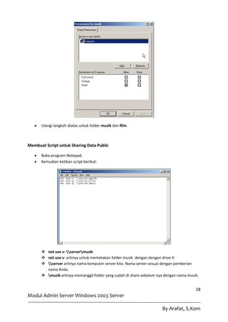    Ulangi langkah diatas untuk folder musik dan film.



Membuat Script untuk Sharing Data Public

      Buka program Notepad.
      Kemudian ketikan script berikut:




        net use v: servermusik
        net use v: artinya untuk memetakan folder musik dengan dengan drive V
        server artinya nama komputer server kita. Nama server sesuai dengan pemberian
         nama Anda.
        musik artinya memanggil folder yang sudah di share sebelum nya dengan nama musik.


                                                                                         28
Modul Admin Server Windows 2003 Server

                                                                       By Arafat, S.Kom
 