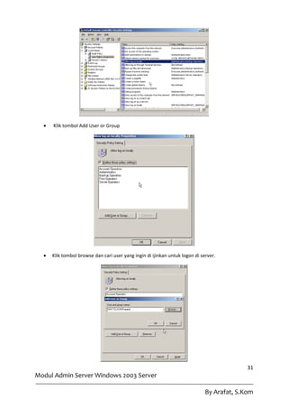    Klik tombol Add User or Group




     Klik tombol browse dan cari user yang ingin di ijinkan untuk logon di server.




                                                                                            31
Modul Admin Server Windows 2003 Server

                                                                              By Arafat, S.Kom
 