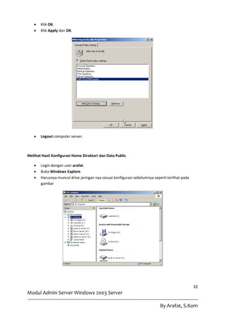    Klik OK.
      Klik Apply dan OK.




      Logout computer server.



Melihat Hasil Konfigurasi Home Direktori dan Data Public

      Login dengan user arafat.
      Buka Windows Explore.
      Harusnya muncul drive jaringan nya sesuai konfigurasi sebelumnya seperti terlihat pada
       gambar




                                                                                                32
Modul Admin Server Windows 2003 Server

                                                                            By Arafat, S.Kom
 