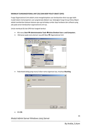 MEMBUAT OURGANIZATIONAL UNIT (OU) DAN GROP POLICY OBJECT (GPO)

Fungsi Organizational Unit adalah untuk mengelompokan user berdasarkan divisi nya agar lebih
mudah dalam memanajemen user yang berada didalam nya. Sedangkan fungsi Group Policy Object
adalah memberikan batasan-batasan apa saja terhadap sumber daya hardware dan software yang
ada pada server berdasarkan organizational unit nya.

Untuk membuat OU dan GPO ikuti langkah berikut:

       Klik menu Start  Administratative Tools Active Direktori User s and Computers.
       Klik kanan pada nama domain nya pilih New  Organizational Unit




       Pada Kotak dialog yang muncul isikan nama organisasi nya, misalnya Akunting.




       Klik OK.

                                                                                           33
Modul Admin Server Windows 2003 Server

                                                                           By Arafat, S.Kom
 