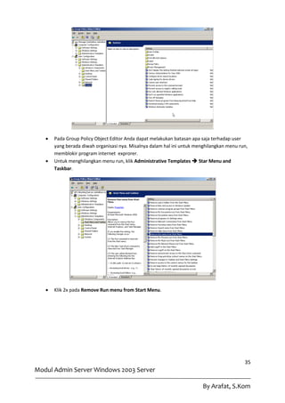    Pada Group Policy Object Editor Anda dapat melakukan batasan apa saja terhadap user
       yang berada diwah organisasi nya. Misalnya dalam hal ini untuk menghilangkan menu run,
       memblokir program internet exprorer.
      Untuk menghilangkan menu run, klik Administrative Templates  Star Menu and
       Taskbar.




      Klik 2x pada Remove Run menu from Start Menu.




                                                                                           35
Modul Admin Server Windows 2003 Server

                                                                         By Arafat, S.Kom
 
