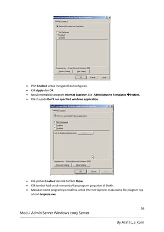    Pilih Enabled untuk mengaktifkan konfigurasi.
      Klik Apply dan OK.
      Untuk memblokir program Internet Exprorer, klik Administrative Templates System.
      Klik 2 x pada Don’t run specified windows application.




      Klik pilihan Enabled dan klik tombol Show.
      Klik tombol Add untuk menambahkan program yang akan di blokir.
      Masukan nama programnya misalnya untuk Internet Exprorer maka nama file program nya
       adalah Iexplore.exe



                                                                                           36
Modul Admin Server Windows 2003 Server

                                                                      By Arafat, S.Kom
 