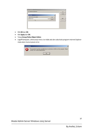    Klik OK dan OK.
      Klik Apply dan OK.
      Tutup Group Policy Object Editor.
      Logoff komputer, seharusnya menu run tidak ada dan coba buka program internet Explorer
       maka akan muncul pesan error.




                                                                                          37
Modul Admin Server Windows 2003 Server

                                                                        By Arafat, S.Kom
 