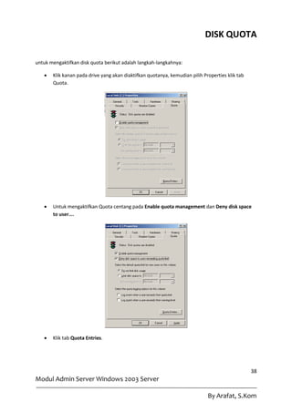 DISK QUOTA

untuk mengaktifkan disk quota berikut adalah langkah-langkahnya:

      Klik kanan pada drive yang akan diaktifkan quotanya, kemudian pilih Properties klik tab
       Quota.




      Untuk mengaktifkan Quota centang pada Enable quota management dan Deny disk space
       to user….




      Klik tab Quota Entries.




                                                                                                 38
Modul Admin Server Windows 2003 Server

                                                                             By Arafat, S.Kom
 
