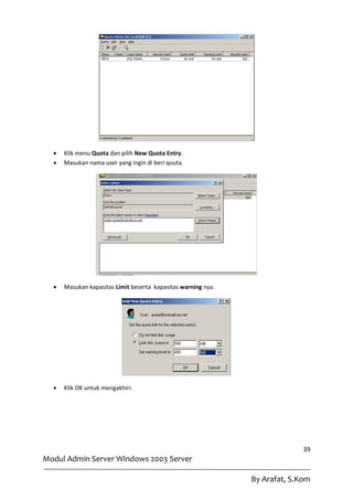    Klik menu Quota dan pilih New Quota Entry.
     Masukan nama user yang ingin di beri qouta.




     Masukan kapasitas Limit beserta kapasitas warning nya.




     Klik OK untuk mengakhiri.




                                                                             39
Modul Admin Server Windows 2003 Server

                                                               By Arafat, S.Kom
 