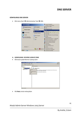 DNS SERVER

KONFIGURASI DNS SERVER

     Klik menu Start  Administrative Tool  DNS.




  A. KONFIGURASI REVERSE LOOKUP ZONE
   Klik kanan pada Reverse Lookup Zone




     Klik Next untuk melanjutkan




                                                                   41
Modul Admin Server Windows 2003 Server

                                                     By Arafat, S.Kom
 