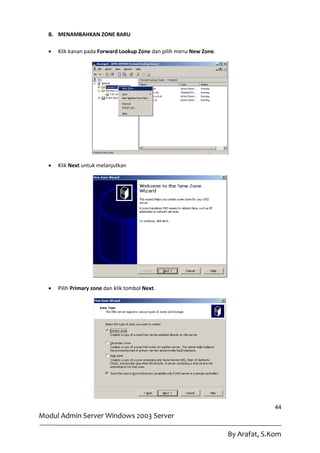 B. MENAMBAHKAN ZONE BARU

     Klik kanan pada Forward Lookup Zone dan pilih menu New Zone.




     Klik Next untuk melanjutkan




     Pilih Primary zone dan klik tombol Next.




                                                                                   44
Modul Admin Server Windows 2003 Server

                                                                     By Arafat, S.Kom
 