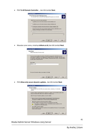    Pilih To All Domain Controller…. dan klik tombol Next.




     Masukan zone name, misalnya telkom.co.id, dan klik tombol Next.




     Pilih Allow only secure dynamic updates.. dan klik tombol Next.




                                                                                      45
Modul Admin Server Windows 2003 Server

                                                                        By Arafat, S.Kom
 