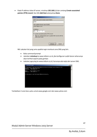    Pada IP address isikan IP server, misalnya 192.168.1.1 dan centang Create assosiated
       pointer (PTR) record. Dan klik Add Host selanjutnya Done.




       NB: Lakukan hal yang sama apabila ingin menbuat zone DNS yang lain.

             Buka command prompt
             Jalankan nslookup ke www.telkom.co.id, jika konfigurasi sudah benar seharusnya
              akan terlihat seperti pada gambar.
             Lakukan juga ping ke www.telkom.co.id, harusnya ada reply dari server DNS.




Tambahkan 2 zone baru yaitu untuk www.google.com dan www.yahoo.com




                                                                                               47
Modul Admin Server Windows 2003 Server

                                                                             By Arafat, S.Kom
 