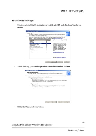 WEB SERVER (IIS)

INSTALASI WEB SERVER (IIS)

      Untuk menginstall IIS pilih Application server (IIS, ASP.NET) pada Configure Your Server
       Wizard.




      Tandai (Centang ) pada FrontPage Server Extension dan Enable ASP.NET.




      Klik tombol Next untuk melanjutkan.




                                                                                                  48
Modul Admin Server Windows 2003 Server

                                                                             By Arafat, S.Kom
 