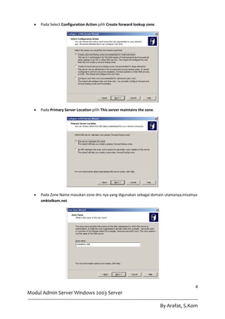    Pada Select Configuration Action pilih Create forward lookup zone.




     Pada Primary Server Location pilih This server maintains the zone.




     Pada Zone Name masukan zone dns nya yang digunakan sebagai domain utamanya,misalnya
      smktelkom.net.




                                                                                          4
Modul Admin Server Windows 2003 Server

                                                                           By Arafat, S.Kom
 
