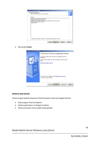    Klik tombol Finish.




MENGUJI WEB SERVER

Untuk menguji apakah webserver IIS telah berjalan maka ikuti langkah berikut:

      Buka program Internet Explorer
      Ketikan pada kolom url dengan localhost.
      Seharusnya akan muncul seperti pada gambar




                                                                                              49
Modul Admin Server Windows 2003 Server

                                                                                By Arafat, S.Kom
 