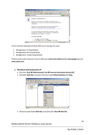 Untuk membuat web pada windows 2003 server ada tiga cara yaitu:

  1. Menggunakan IP yang berbeda
  2. Menggunakan Port yang berbeda
  3. Menggunkana header yang berbeda

Pastikan Anda sudah membuat 3 zone di DNS yaitu untuk www.telkom.co.id, www.google.com dan
www.yahoo.com.



   a. Membuat web berdasarkan IP
        Klik menu Start  Administrative Tool  Internet Information Service (IIS)
        Klik folder Web Site, kemudian klik kanan pada Default Website pilih Stop.




        Klik kanan pada folder Web Site, kemudian pilih New  Web Site.




                                                                                         50
Modul Admin Server Windows 2003 Server

                                                                           By Arafat, S.Kom
 